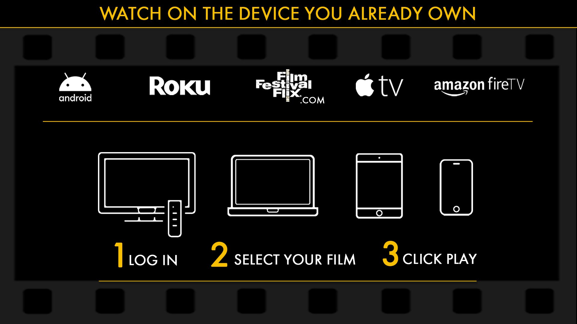 Film Festival Flix - About Us - Everyone can be in attendance to the VIP exclusive content. Watch on the Device You Own, go to the website or add our film festival flix streaming app to your Roku, apple TV, android, amazon fire, ios. Purchase your ticket/pass or subscribe on the website then simply log in, select your film and click play. 