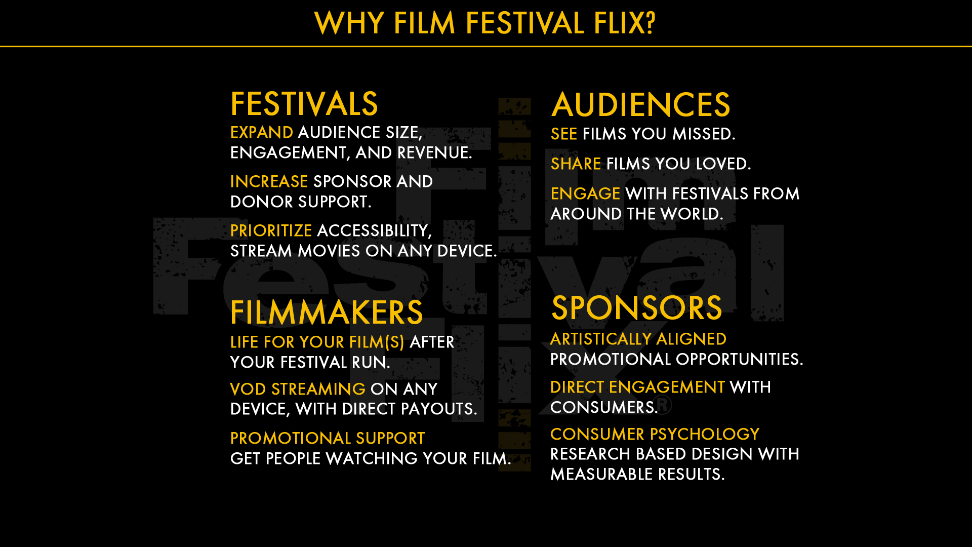 Why film Festival flix? Your brand, your artists and your patrons are unique to you. Whether your online festival features indie films - comedy and drama, documentaries, or curated horror movies, whatever festival experience you are creating, Film Festival Flix can help you bring that vision to a reality. With our seamless integration, you can link and incorporate the Film Festival Flix Virtual platform into all of your pre-existing website and branding pages. The FFF team provides full-service festival content on-boarding; festival scheduling of film releases and premieres; and box office creation and ticketing – including the ability to have multiple tickets/ticketing packages, donation options and voucher/discount coupons for VIP patrons, filmmakers, and marketing/ affiliate partners. Our team of professionals will help guide you through the process to make sure you can manage your festival smoothly as possible, by offering training and support. As well as marketing promotion, direct brand promotion, and additional support. We even give you 24/7 access to real-time sales reporting and analytics. We are here to deliver a streamlined and hassle-free virtual event experience.