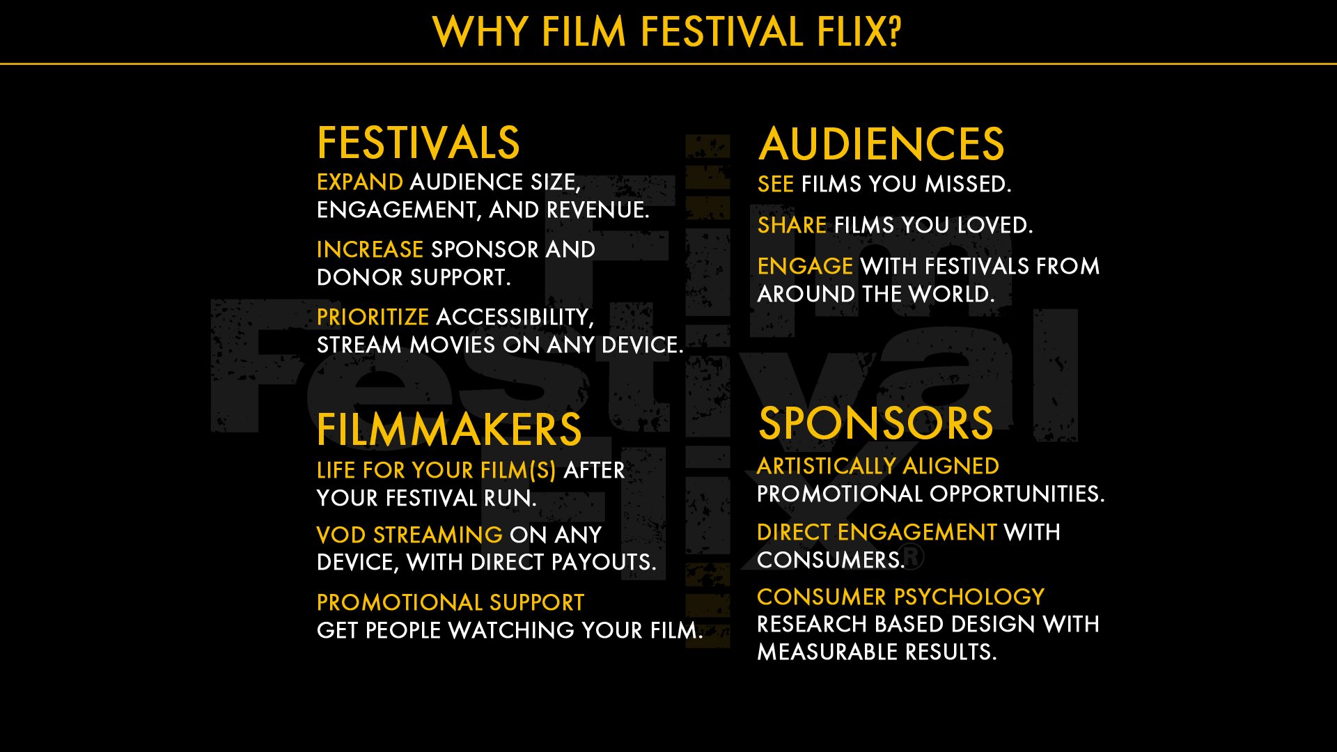 Why film Festival flix? Your brand, your artists and your patrons are unique to you. Whether your online festival features indie films - comedy and drama, documentaries, or curated horror movies, whatever festival experience you are creating, Film Festival Flix can help you bring that vision to a reality. With our seamless integration, you can link and incorporate the Film Festival Flix Virtual platform into all of your pre-existing website and branding pages. The FFF team provides full-service festival content on-boarding; festival scheduling of film releases and premieres; and box office creation and ticketing – including the ability to have multiple tickets/ticketing packages, donation options and voucher/discount coupons for VIP patrons, filmmakers, and marketing/ affiliate partners. Our team of professionals will help guide you through the process to make sure you can manage your festival smoothly as possible, by offering training and support. As well as marketing promotion, direct brand promotion, and additional support. We even give you 24/7 access to real-time sales reporting and analytics. We are here to deliver a streamlined and hassle-free virtual event experience.