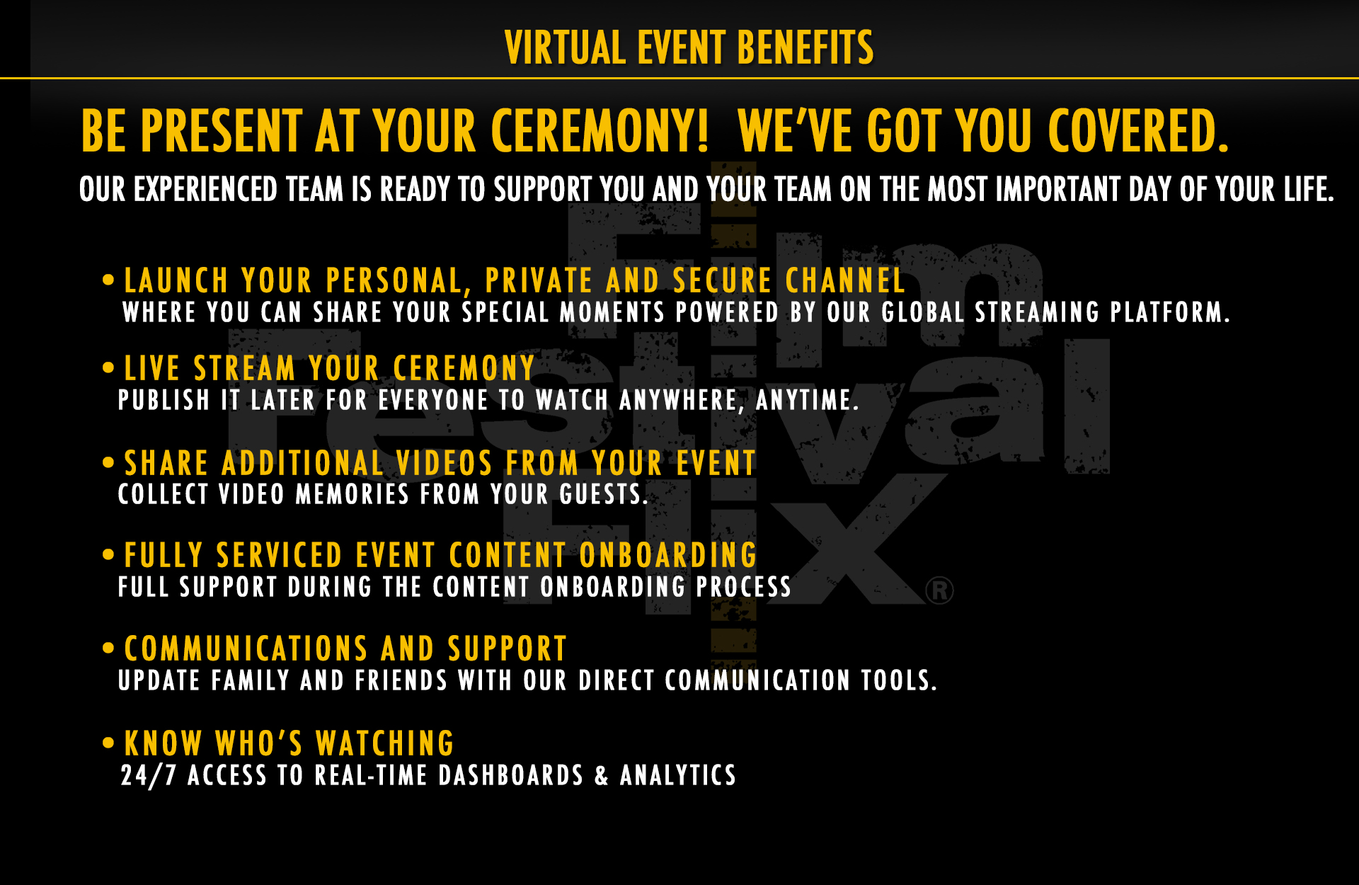 Virtual Venue Benefits. Be present at your ceremony. We've got you covered. Our experienced team is ready to support you and your team on the most important day of your life. Launch your own personal, private and secure channel where you can share your special moments powered by our global streaming platform. Livestream your ceremony. Publish it later for everyone to watch anywhere, anytime. Share additional videos from your event. Collect video memories from your guests. We provide full service and support during your content onboarding process. Update family and friends with our direct communication tools. Know who's watching with 24/7 access to real-time dashboards and analytics. 