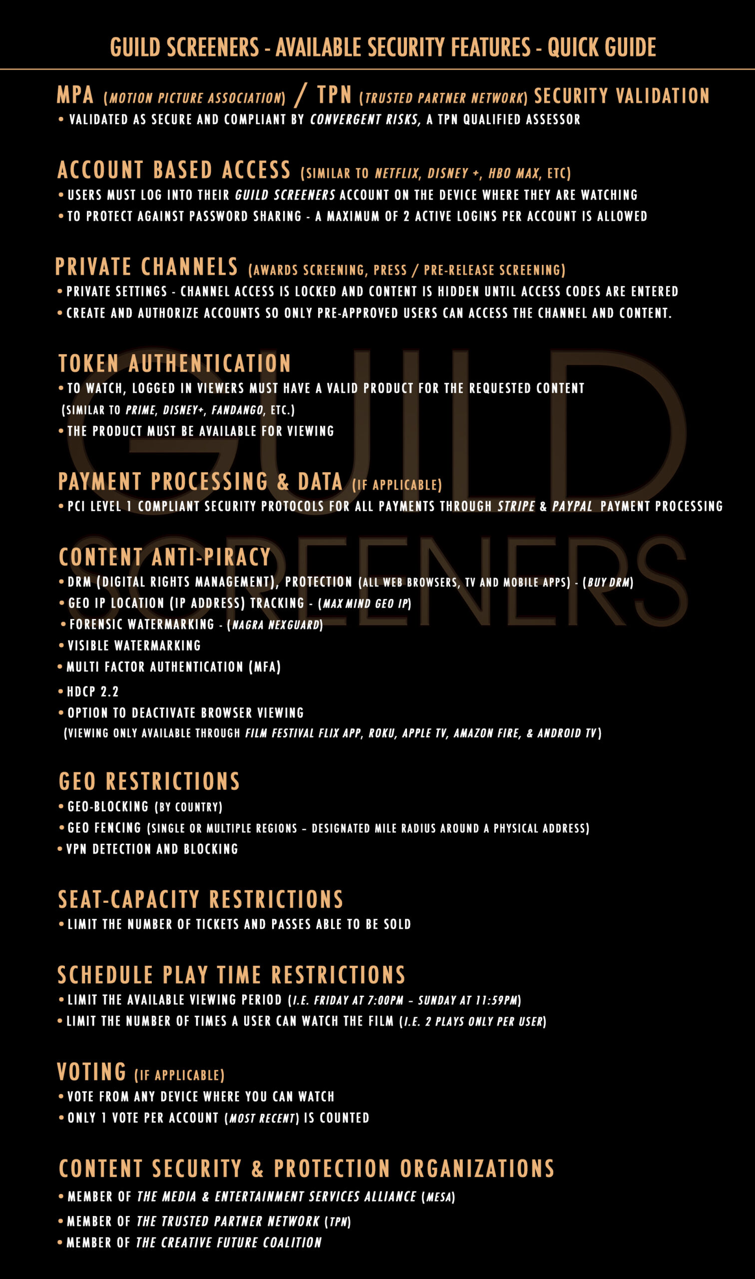 The Content Delivery and Security Association (CDSA) has developed the Content Protection and Security certification program to address security throughout the M&E digital supply chain. The goal of the CPS Standard is to secure media assets at all stages of the process. Trusted Partner Network is a joint venture between the Motion Picture Association (MPA) and the CDSA. TPN helps companies prevent leaks, breached, and hacks of their customers’ movies and television shows prior to their intended release and seeks to raise security awareness, preparedness, and capabilities within the industry. DRM Protection Digital Rights Management is encoded into every film’s ABR output. This requires video players on approved devices & web browsers to have unique tokens, programmatically generated for authorized users, in order to receive successful playback on all DRM content that is requested. DRM also prevent users from capturing video & audio from device-native screen recording tools on all browsers and applications.· Forensic Watermarking anti-piracy solution (premium option)· Only authorized users on approved devices within the Guild Screeners network can stream DRM protected content. Content playback only occurs when end-users are logged in to the Guild Screeners website or TV applications with valid credentials, authorization and access window. Layer Security (TLS) and Secure Socket Layer (SSL) provide a fully encrypted end-to-end connection in compliance with secure networking protocols. Geo-Fencing/Geo-Blocking (single or multiple regions-radius around an address)· Geo-restricted content intended to limit access within specific geographic regions can be applied to films and products. Seat-Capacity Restrictions· Depending on licensing agreements and Distributor requirements you are able to limit your ticket sales to satisfy all content restrictions. Scheduled Play Time Restrictions Depending on licensing agreements, content may only be available for a limited time. Thus, time-restrictions are applied and access is strictly enforced on all time-sensitive films, series or short film content. Guild Screeners is committed to the highest standard of security by working with Convergent Risk Solutions to ensure compliance with developing Trusted Partner Network protocols for digital platforms and best practices to protect content throughout the delivery and viewing processes. Guild Screeners has also invested heavily to build systems that allow studios to upload to the platform directly, and direct delivery means reducing potential breach points.