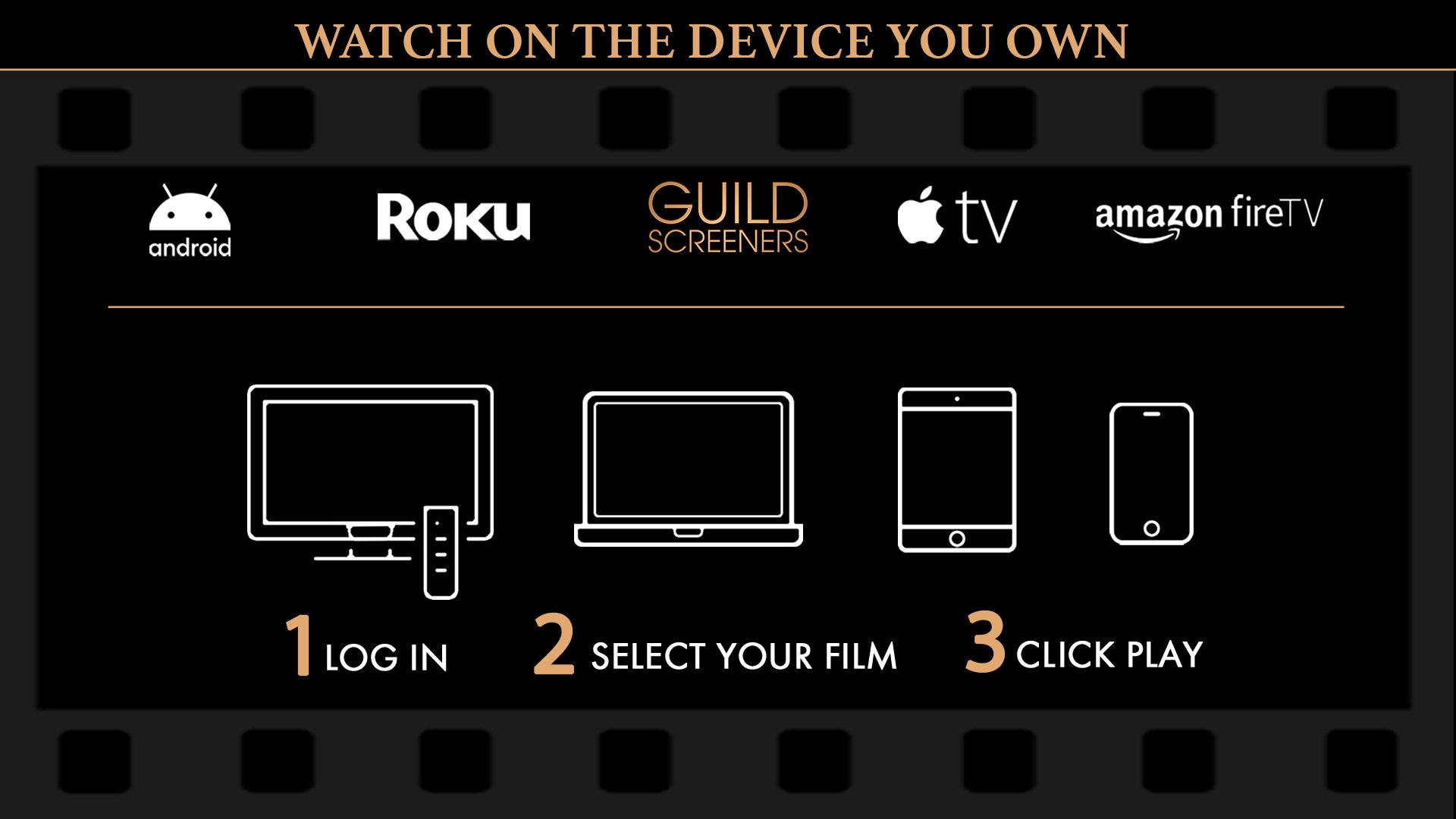 Watching films and TV series on Guild Screeners is easy! Access Guild Screeners on the device you already own: Roku, Apple TV, Amazon Fire TV, Android TV, iOS Mobile, Android Mobile, or via your computer or mobile device web browser. Step 1: Enter your Guild supplied PIN on the device you're watching. Step 2: Select the film or episode you wish to watch. Step 3: Click PLAY. 