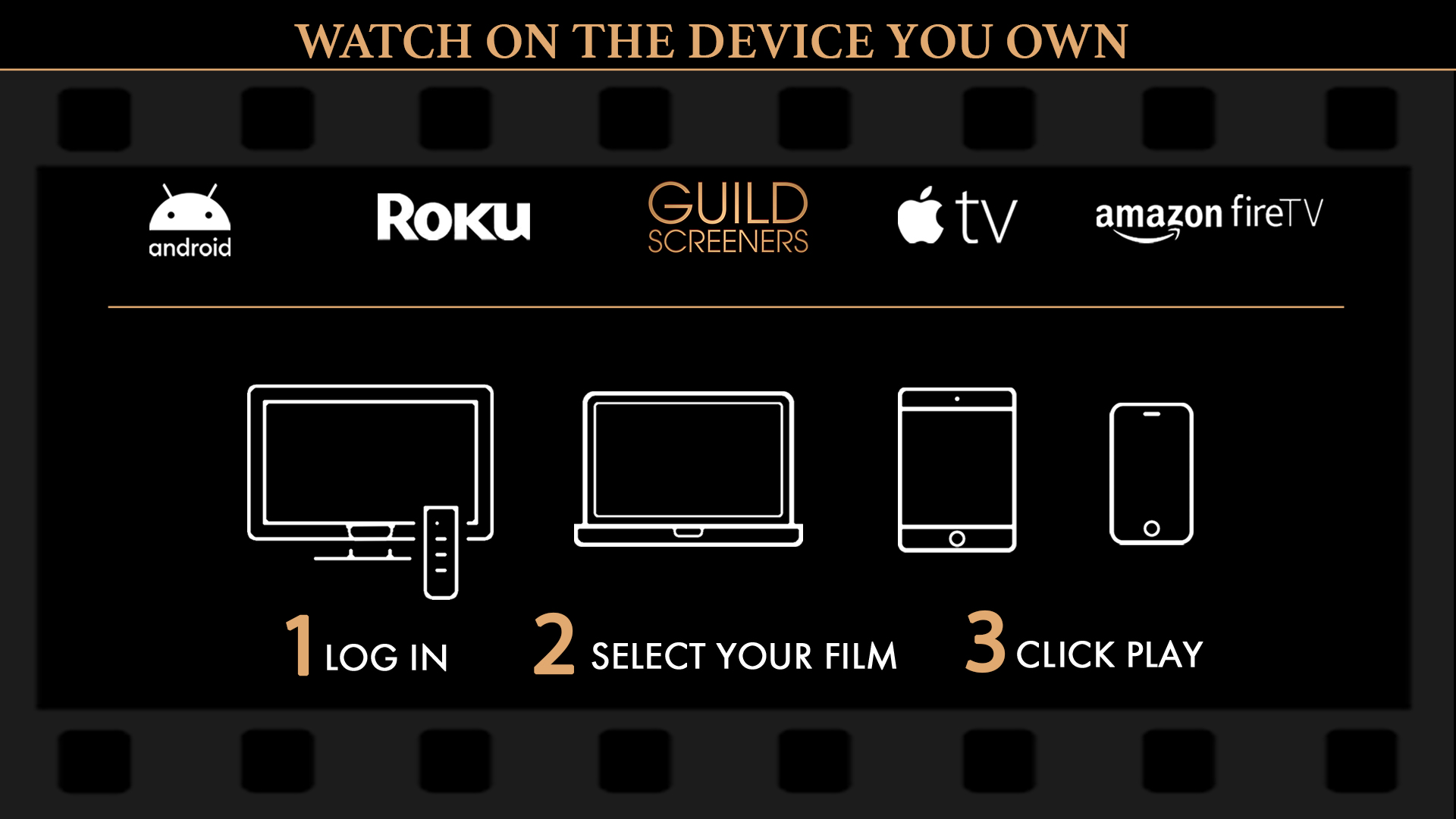 Watching films and TV series on Guild Screeners is easy! Access Guild Screeners on the device you already own: Roku, Apple TV, Amazon Fire TV, Android TV, iOS Mobile, Android Mobile, or via your computer or mobile device web browser. Step 1: Enter your Guild supplied PIN on the device you're watching. Step 2: Select the film or episode you wish to watch. Step 3: Click PLAY. 